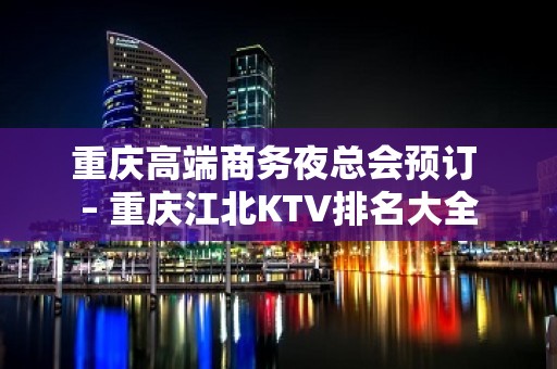 重庆高端商务夜总会预订 – 重庆江北KTV排名大全