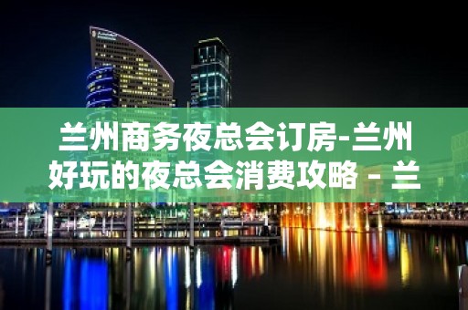 兰州商务夜总会订房-兰州好玩的夜总会消费攻略 – 兰州皋兰KTV排名大全