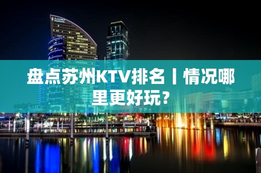 盘点苏州KTV排名丨情况哪里更好玩？