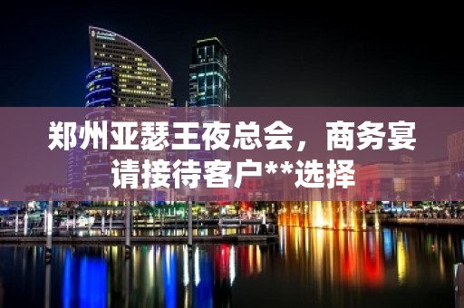 郑州亚瑟王夜总会，商务宴请接待客户**选择