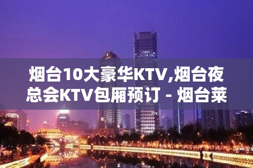 烟台10大豪华KTV,烟台夜总会KTV包厢预订 - 烟台莱山KTV大全 