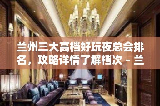 兰州三大高档好玩夜总会排名，攻略详情了解档次 – 兰州城关KTV排名大全