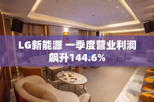 LG新能源 一季度营业利润飙升144.6%