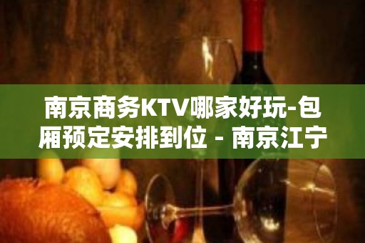 南京商务KTV哪家好玩-包厢预定安排到位 - 南京江宁KTV大全 