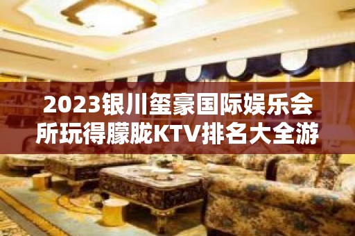 2023银川玺豪国际娱乐会所玩得朦胧KTV排名大全游戏 – 银川西夏KTV排名大全