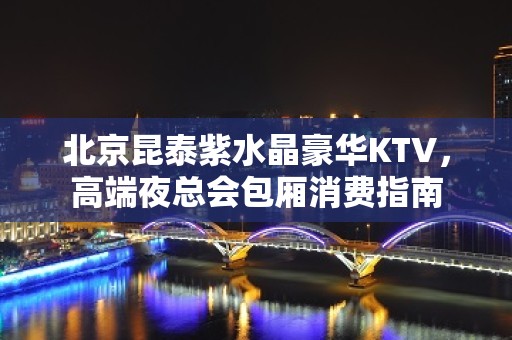 北京昆泰紫水晶豪华KTV，高端夜总会包厢消费指南