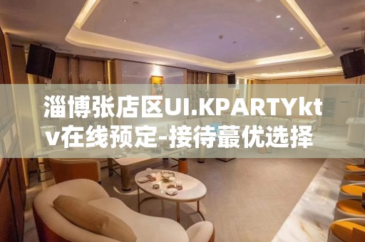 淄博张店区UI.KPARTYktv在线预定-接待蕞优选择 – 淄博张店KTV排名大全