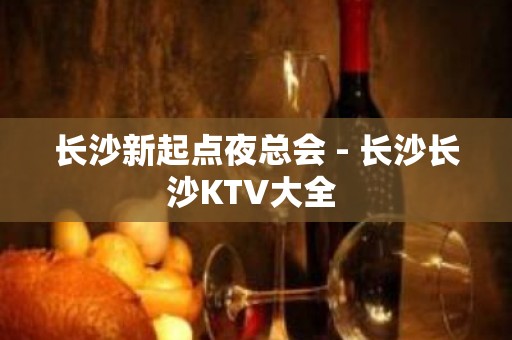 长沙新起点夜总会 - 长沙长沙KTV大全 