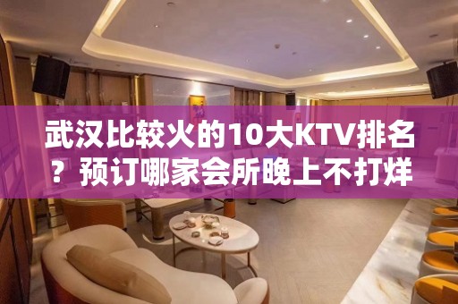 武汉比较火的10大KTV排名？预订哪家会所晚上不打烊？