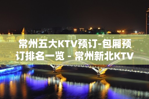 常州五大KTV预订-包厢预订排名一览 - 常州新北KTV大全 