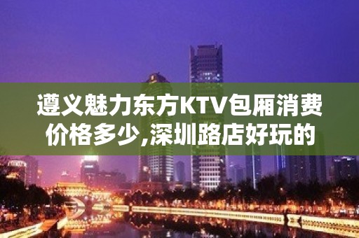 遵义魅力东方KTV包厢消费价格多少,深圳路店好玩的商务会所