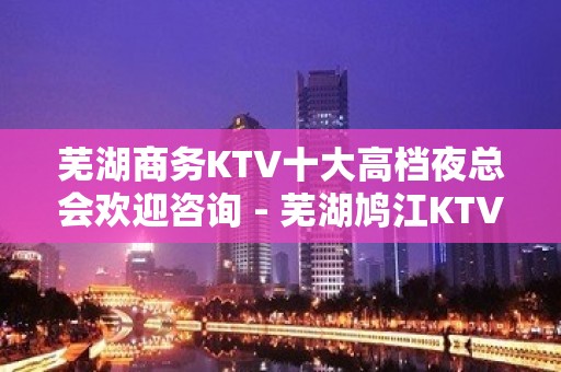 芜湖商务KTV十大高档夜总会欢迎咨询 - 芜湖鸠江KTV大全 