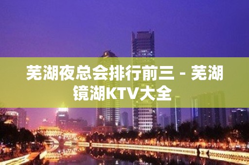 芜湖夜总会排行前三 - 芜湖镜湖KTV大全 