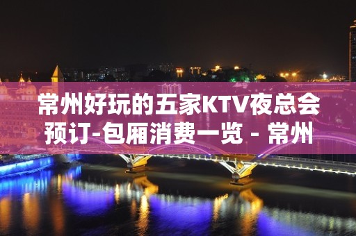 常州好玩的五家KTV夜总会预订-包厢消费一览 - 常州武进KTV大全 