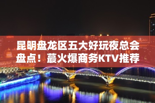 昆明盘龙区五大好玩夜总会盘点！蕞火爆商务KTV推荐 - 昆明盘龙KTV大全 