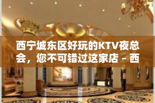 西宁城东区好玩的KTV夜总会，您不可错过这家店 – 西宁城东KTV排名大全