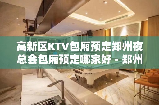 高新区KTV包厢预定郑州夜总会包厢预定哪家好 - 郑州高新区KTV大全 