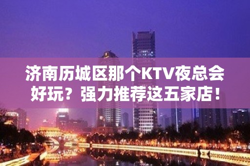 济南历城区那个KTV夜总会好玩？强力推荐这五家店！ - 济南历城KTV大全 