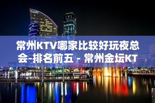 常州KTV哪家比较好玩夜总会-排名前五 - 常州金坛KTV大全 