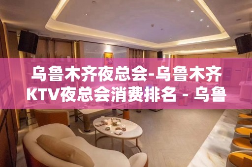 乌鲁木齐夜总会-乌鲁木齐KTV夜总会消费排名 - 乌鲁木齐米东KTV大全 