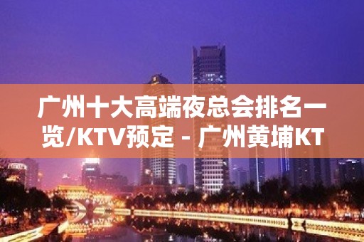 广州十大高端夜总会排名一览/KTV预定 - 广州黄埔KTV大全 