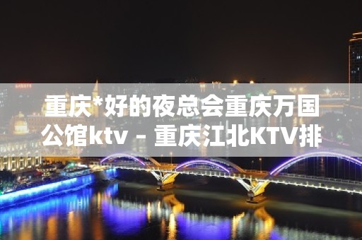 重庆*好的夜总会重庆万国公馆ktv – 重庆江北KTV排名大全