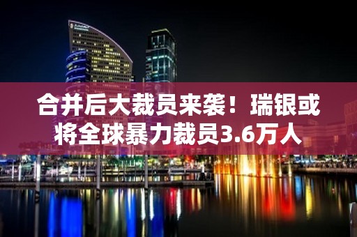 合并后大裁员来袭！瑞银或将全球暴力裁员3.6万人