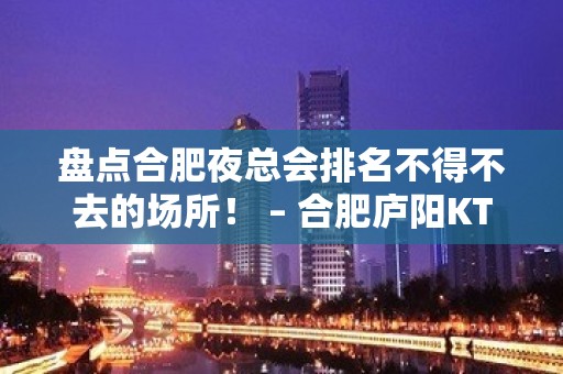 盘点合肥夜总会排名不得不去的场所！ – 合肥庐阳KTV排名大全