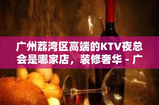 广州荔湾区高端的KTV夜总会是哪家店，装修奢华 - 广州荔湾KTV大全 