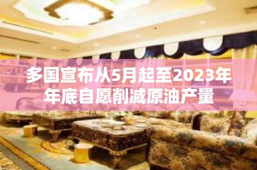 多国宣布从5月起至2023年年底自愿削减原油产量