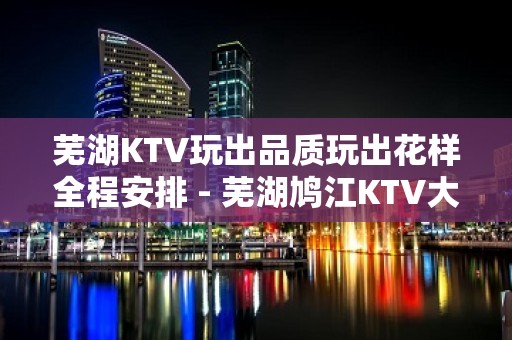 芜湖KTV玩出品质玩出花样全程安排 - 芜湖鸠江KTV大全 