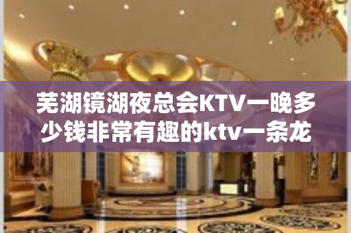 芜湖镜湖夜总会KTV一晚多少钱非常有趣的ktv一条龙服务 - 芜湖镜湖KTV大全 