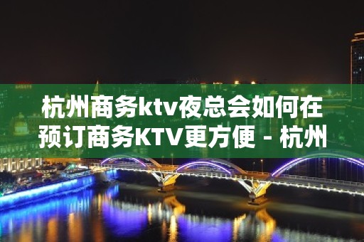 杭州商务ktv夜总会如何在预订商务KTV更方便 - 杭州拱墅KTV大全 