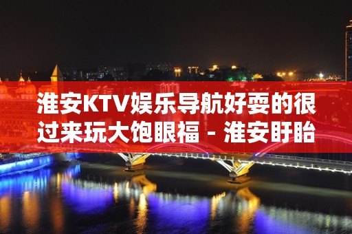 淮安KTV娱乐导航好耍的很过来玩大饱眼福 - 淮安盱眙KTV大全 