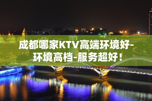 成都哪家KTV高端环境好- 环境高档-服务超好！