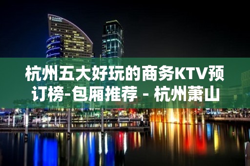 杭州五大好玩的商务KTV预订榜-包厢推荐 - 杭州萧山KTV大全 