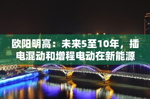 欧阳明高：未来5至10年，插电混动和增程电动在新能源汽车中的占比会有所提升