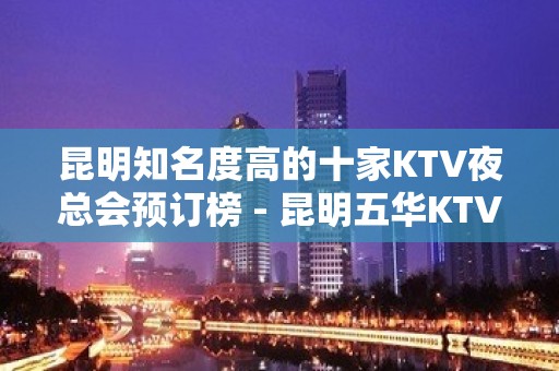 昆明知名度高的十家KTV夜总会预订榜 - 昆明五华KTV大全 