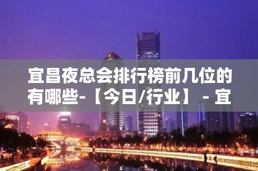 宜昌夜总会排行榜前几位的有哪些-【今日/行业】 - 宜昌伍家岗KTV大全 