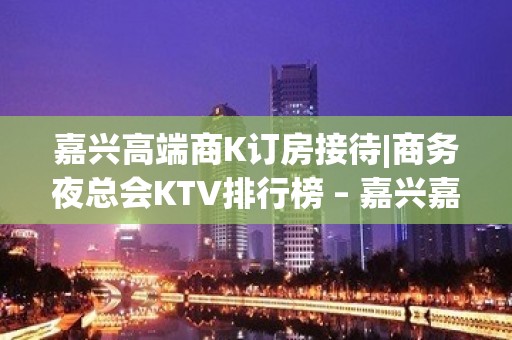 嘉兴高端商K订房接待|商务夜总会KTV排行榜 – 嘉兴嘉兴港KTV排名大全