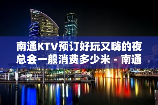 南通KTV预订好玩又嗨的夜总会一般消费多少米 - 南通崇川KTV大全 