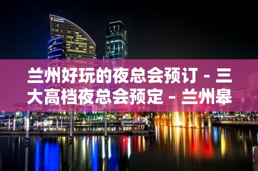 兰州好玩的夜总会预订－三大高档夜总会预定 – 兰州皋兰KTV排名大全