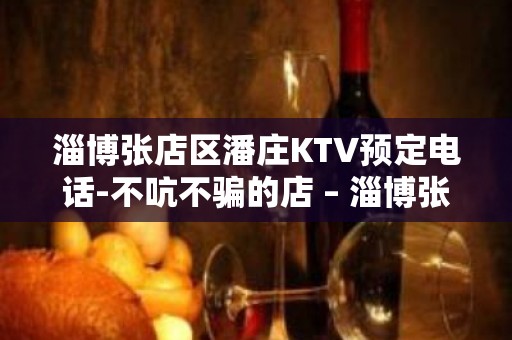 淄博张店区潘庄KTV预定电话-不吭不骗的店 – 淄博张店KTV排名大全