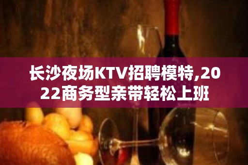 长沙夜场KTV招聘模特,2022商务型亲带轻松上班