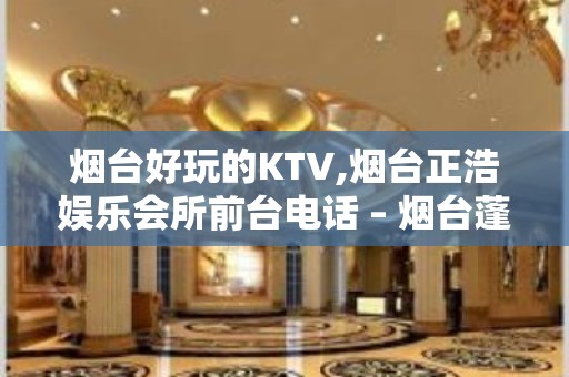 烟台好玩的KTV,烟台正浩娱乐会所前台电话 – 烟台蓬莱KTV排名大全