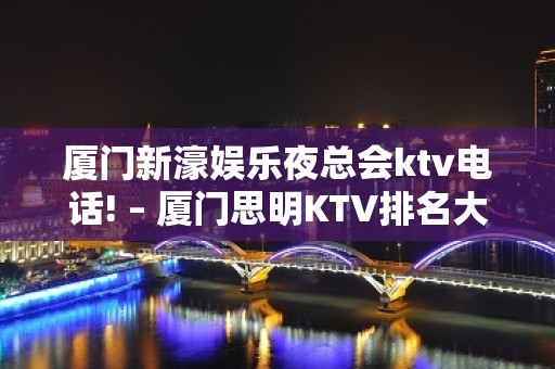 厦门新濠娱乐夜总会ktv电话! – 厦门思明KTV排名大全