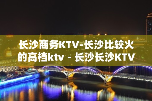 长沙商务KTV-长沙比较火的高档ktv - 长沙长沙KTV大全 