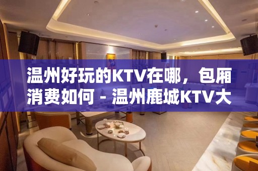 温州好玩的KTV在哪，包厢消费如何 - 温州鹿城KTV大全 