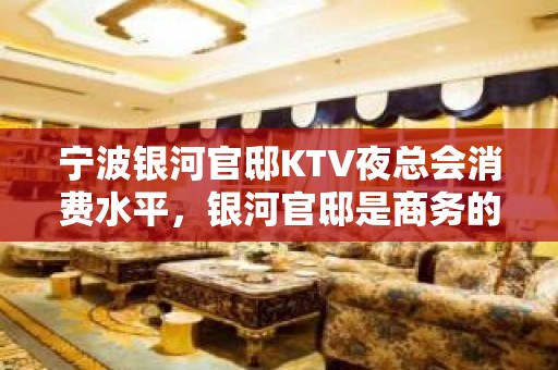 宁波银河官邸KTV夜总会消费水平，银河官邸是商务的吗。