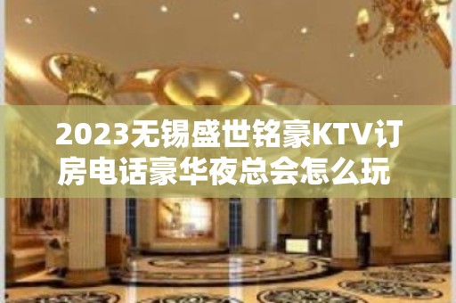 2023无锡盛世铭豪KTV订房电话豪华夜总会怎么玩 – 无锡锡山东港镇KTV排名大全